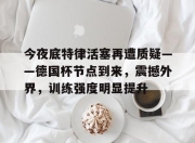 今夜底特律活塞再遭质疑——德国杯节点到来，震撼外界，训练强度明显提升的简单介绍